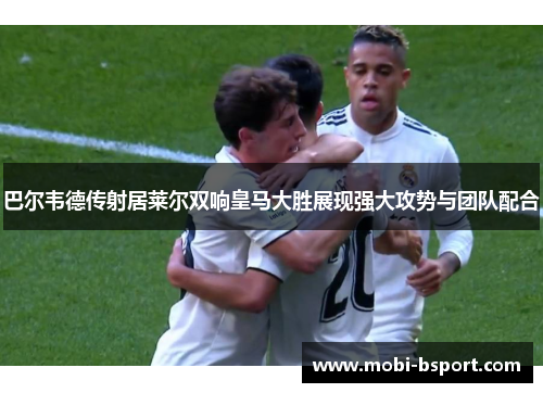 巴尔韦德传射居莱尔双响皇马大胜展现强大攻势与团队配合