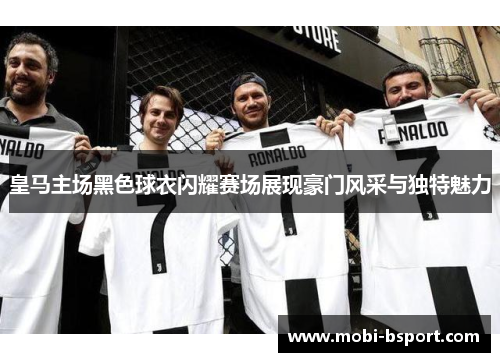 皇马主场黑色球衣闪耀赛场展现豪门风采与独特魅力