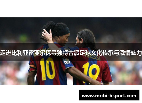 走进比利亚雷亚尔探寻独特古派足球文化传承与激情魅力 走进比利亚雷亚尔探寻独特古派足球文化传承与激情魅力